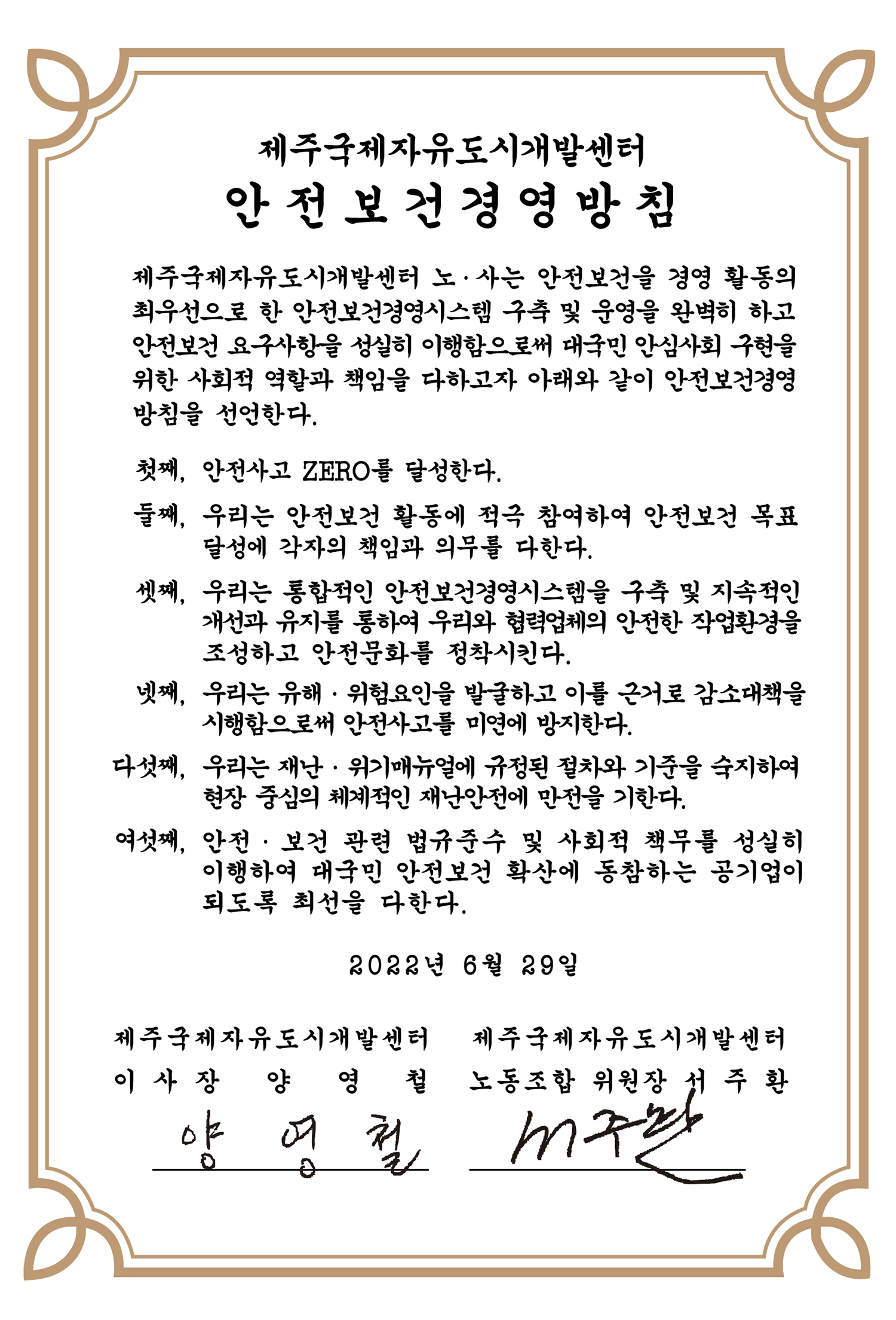 제주국제자유도시개발센터 안전보건경영방침 제주국제자유도시개발센터 노,사는 안전보건을 경영 활동의 최우선으로 한 안전보건경영시스템(KOSHA-MS) 구축을 완벽히 하고 아전보건 요구사항을 성실히 이행함으로써 안심사회 구현을 위한 사회적 역할과 책임을 다하고자 아래와 같이 안전보건경영방침을 선언한다. 첫째, 안전사고 ZERO를 달성한다. 둘째, 우리는 안전보건 활동에 적극 참여하여 안전보건 목표달성에 각자의 책임과 의무를 다한다. 셋째, 통합적인 안전보건경영시스템을 구축하여 우리와 협력업체의 안전,보건 개선활동을 모든 단계에서 향상시킨다. 넷째, 우리는 재난대응 행동 매뉴얼에 규정된 절차와 안내를 숙지하여 현장 중심의 체계적인 재난안전에 만전을 기한다. 다섯째, 안전,보건 관련 법규 및 우리가 약속한 사항을 성실히 준수하여 사회적 책임을 다하는 공기업이 되도록 최선을 다한다. 2022년 6월 29일 제주국제자유도시개발센터 이사장 양영철, 제주국제자유도시개발센터 노동조합 위원장 서주환
