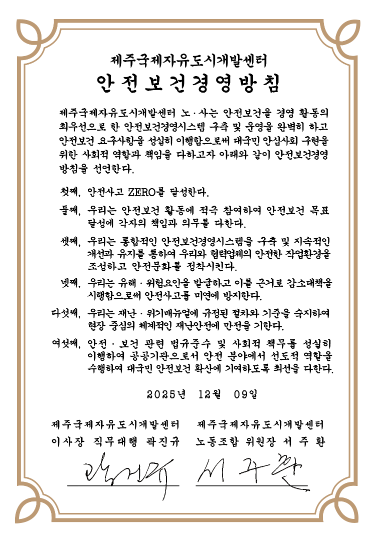제주국제자유도시개발센터 안전보건경영방침 제주국제자유도시개발센터 노,사는 안전보건을 경영 활동의 최우선으로 한 안전보건경영시스템(KOSHA-MS) 구축을 완벽히 하고 아전보건 요구사항을 성실히 이행함으로써 안심사회 구현을 위한 사회적 역할과 책임을 다하고자 아래와 같이 안전보건경영방침을 선언한다. 첫째, 안전사고 ZERO를 달성한다. 둘째, 우리는 안전보건 활동에 적극 참여하여 안전보건 목표달성에 각자의 책임과 의무를 다한다. 셋째, 통합적인 안전보건경영시스템을 구축하여 우리와 협력업체의 안전,보건 개선활동을 모든 단계에서 향상시킨다. 넷째, 우리는 재난대응 행동 매뉴얼에 규정된 절차와 안내를 숙지하여 현장 중심의 체계적인 재난안전에 만전을 기한다. 다섯째, 안전,보건 관련 법규준수 및 사회적 책무를 성실히 이행하여 공공기관으로서 안전 분야에서 선도적 역할을 수행하여 대국민 안전보건 확산에 기여하도록 최선을 다한다. 2025년 12월 09일 제주국제자유도시개발센터 이사장 곽진규, 제주국제자유도시개발센터 노동조합 위원장 서주환