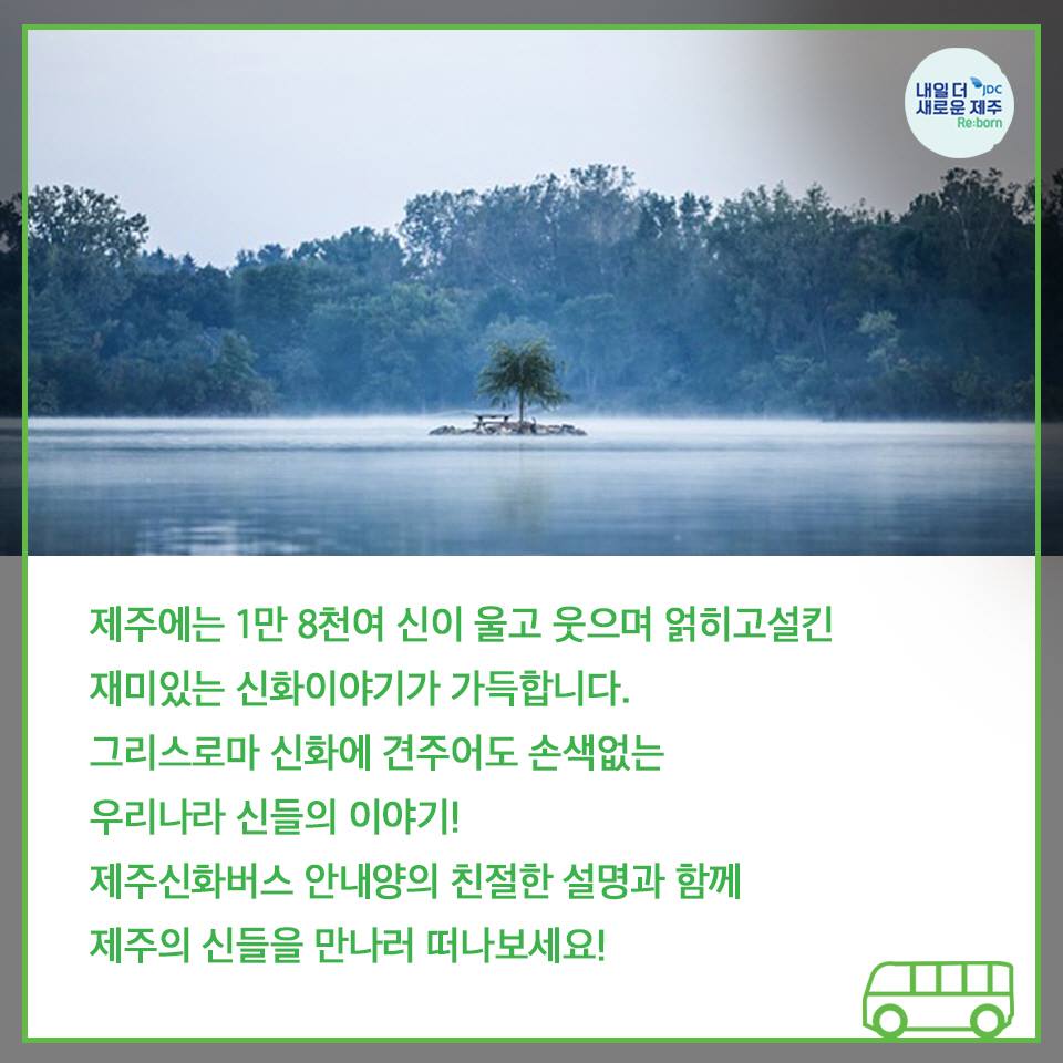 제주에는 1만 8천여 신이 울고 웃으며 얽히고 설킨 재미있는 신화이야각 가득합니다. 그리스로마 신화에 견주어도 손색없는 우리나리 신들의 이야기! 제주신화버스 안내양의 친절한 설명과 함께 제주의 신들을 만나러 떠나보세요!