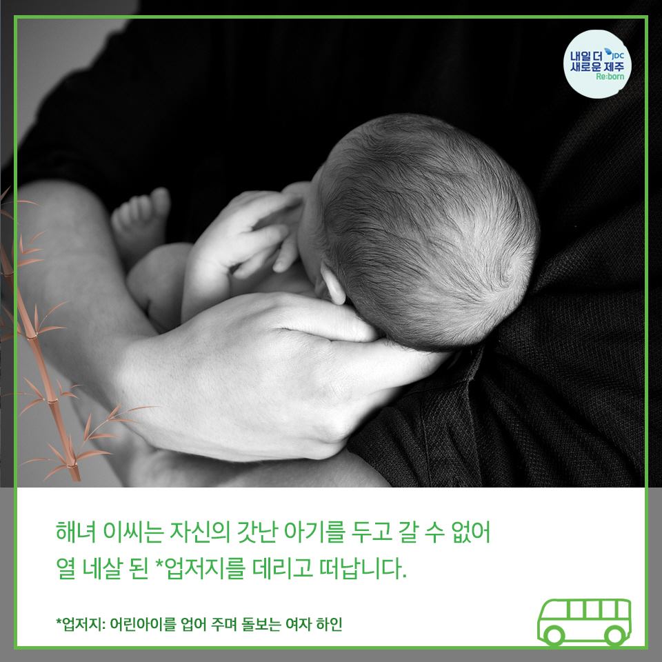 해녀 이씨는 자시느이갓난 아기를 두고 갈 수 없어 열네살된 *업저지를 데라고 떠납니다. *업저지 : 어린아이를 업어 주며 돌보는 여자하인