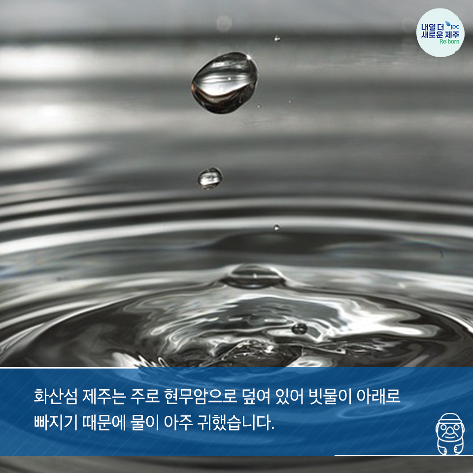 화산섬 제주는 주로 현무암으로 덮여있어 빗물이 아래로 잘 빠지기 때문에 물이 아주 귀했습니다.